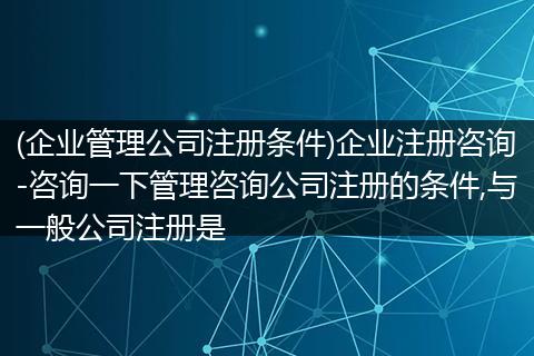 (企业管理公司注册条件)企业注册咨询-咨询一下管理咨询公司注册的条件,与一般公司注册是