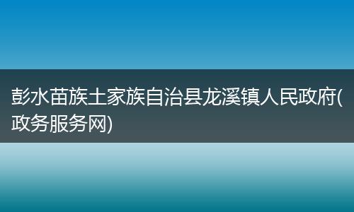 彭水苗族土家族自治县龙溪镇人民政府(政务服务网)