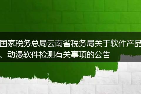 国家税务总局云南省税务局关于软件产品、动漫软件检测有关事项的公告