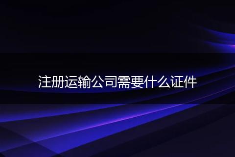 注册运输公司需要什么证件