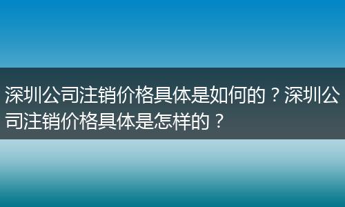 深圳公司注销价格具体是如何的？深圳公司注销价格具体是怎样的？