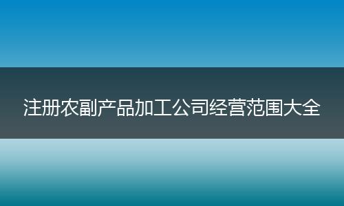 注册农副产品加工公司经营范围大全