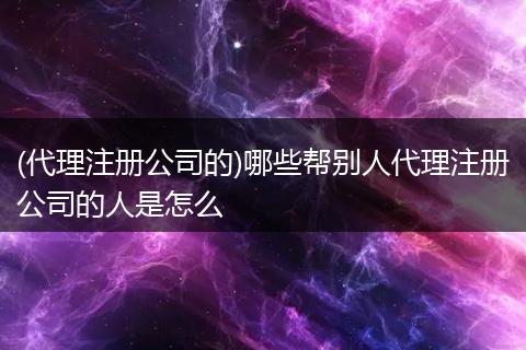 (代理注册公司的)哪些帮别人代理注册公司的人是怎么