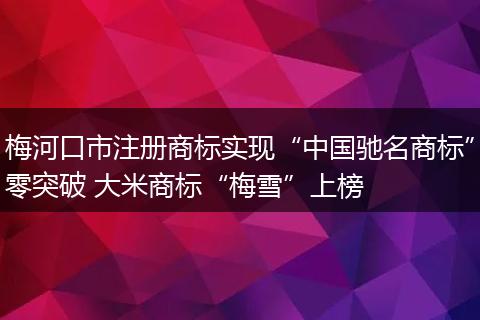 梅河口市注册商标实现“中国驰名商标”零突破 大米商标“梅雪”上榜