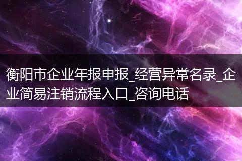 衡阳市企业年报申报_经营异常名录_企业简易注销流程入口_咨询电话