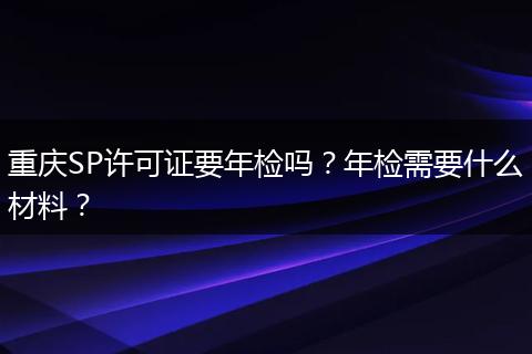 重庆SP许可证要年检吗?年检需要什么材料?