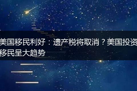 美国移民利好:遗产税将取消?美国投资移民呈大趋势