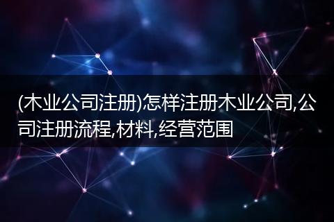 (木业公司注册)怎样注册木业公司,公司注册流程,材料,经营范围