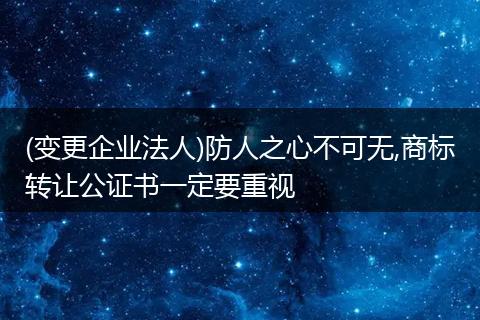 (变更企业法人)防人之心不可无,商标转让公证书一定要重视
