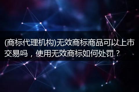 (商标代理机构)无效商标商品可以上市交易吗,使用无效商标如何处罚?