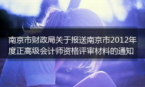 南京市财政局关于报送南京市2012年度正高级会计师资格评审材料的通知