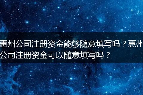 惠州公司注册资金能够随意填写吗?惠州公司注册资金可以随意填写吗?