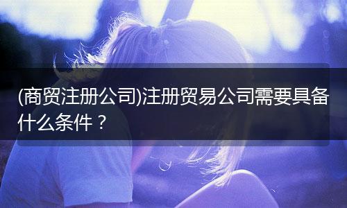 (商贸注册公司)注册贸易公司需要具备什么条件?