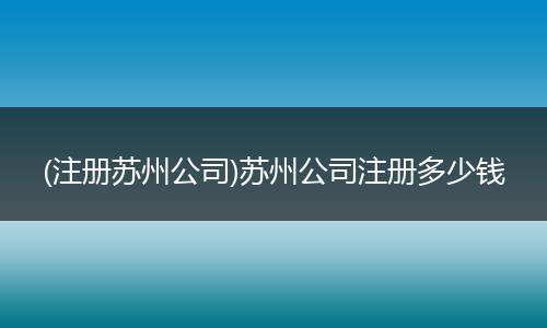 (注册苏州公司)苏州公司注册多少钱