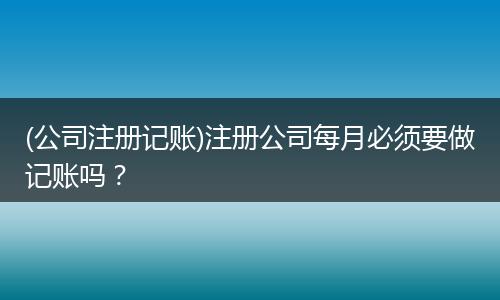 (公司注册记账)注册公司每月必须要做记账吗？