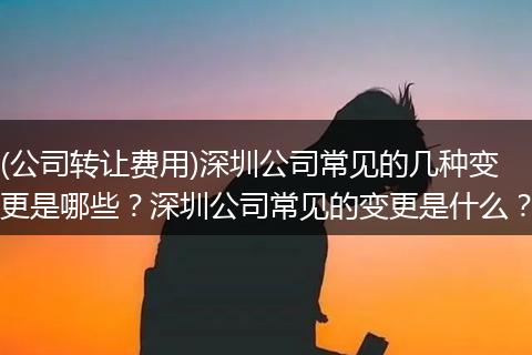 (公司转让费用)深圳公司常见的几种变更是哪些?深圳公司常见的变更是什么?
