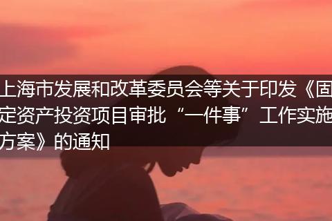 上海市发展和改革委员会等关于印发《固定资产投资项目审批“一件事”工作实施方案》的通知