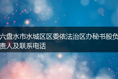 六盘水市水城区区委依法治区办秘书股负责人及联系电话