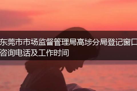 东莞市市场监督管理局高埗分局登记窗口咨询电话及工作时间