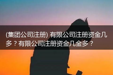 (集团公司注册) 有限公司注册资金几多？有限公司注册资金几金多？
