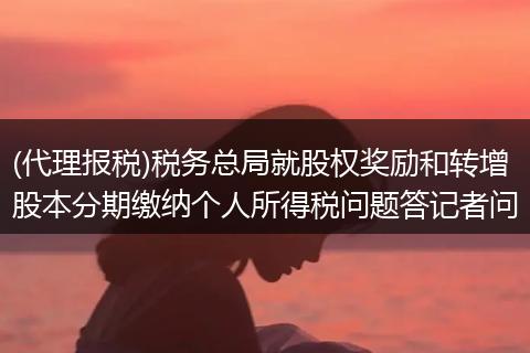 (代理报税)税务总局就股权奖励和转增股本分期缴纳个人所得税问题答记者问