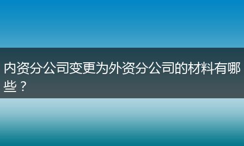 内资分公司变更为外资分公司的材料有哪些?