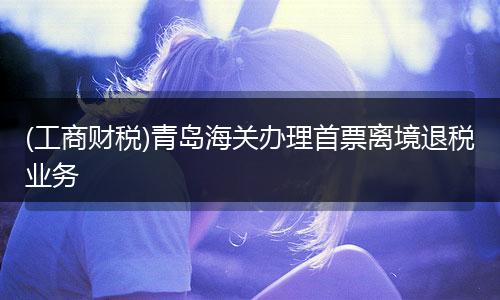 (工商财税)青岛海关办理首票离境退税业务