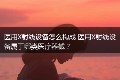 医用X射线设备怎么构成 医用X射线设备属于哪类医疗器械?