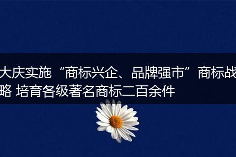 大庆实施“商标兴企、品牌强市”商标战略 培育各级著名商标二百余件