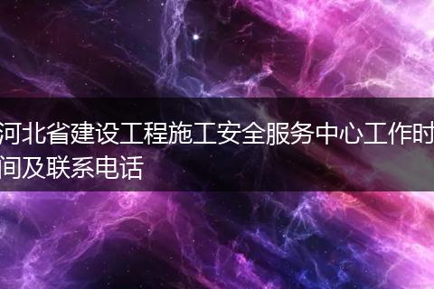 河北省建设工程施工安全服务中心工作时间及联系电话