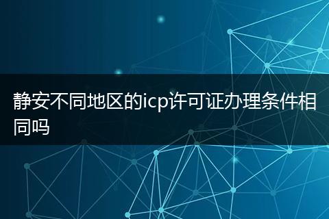 静安不同地区的icp许可证办理条件相同吗