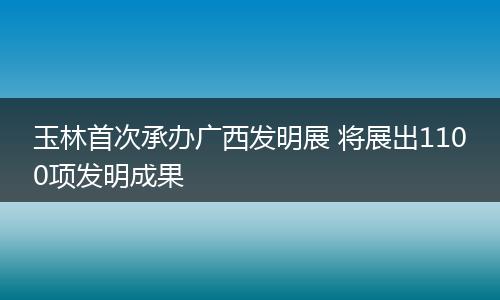玉林首次承办广西发明展 将展出1100项发明成果
