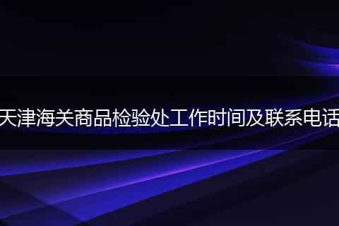 天津海关商品检验处工作时间及联系电话