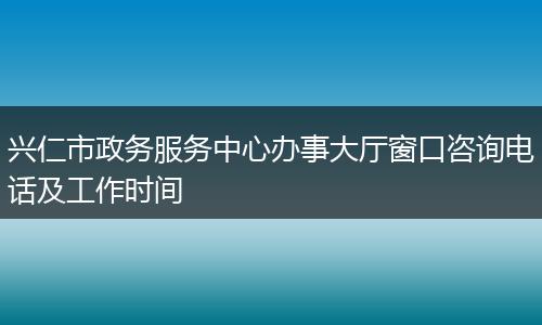 兴仁市政务服务中心办事大厅窗口咨询电话及工作时间