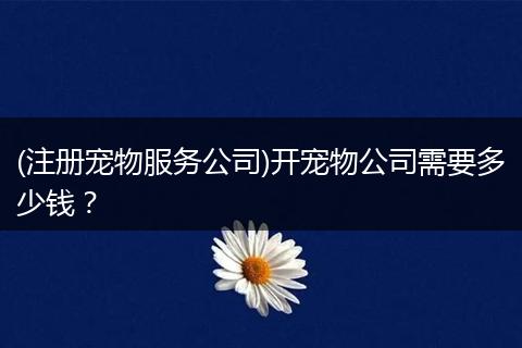 (注册宠物服务公司)开宠物公司需要多少钱?