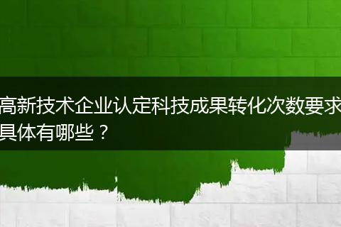 高新技术企业认定科技成果转化次数要求具体有哪些?
