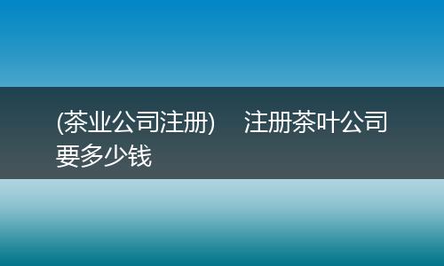 (茶业公司注册) 注册茶叶公司要多少钱