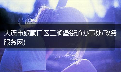 大连市旅顺口区三涧堡街道办事处(政务服务网)
