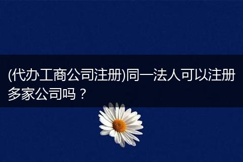 (代办工商公司注册)同一法人可以注册多家公司吗?