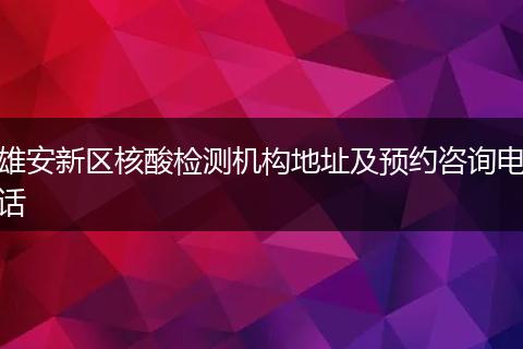雄安新区核酸检测机构地址及预约咨询电话