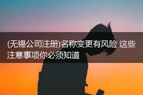 (无锡公司注册)名称变更有风险 这些注意事项你必须知道
