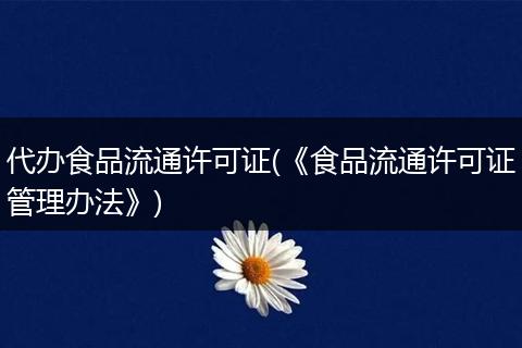 代办食品流通许可证(《食品流通许可证管理办法》)