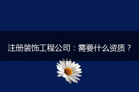 注册装饰工程公司:需要什么资质?