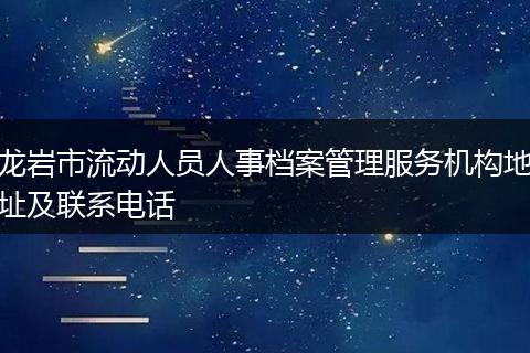 龙岩市流动人员人事档案管理服务机构地址及联系电话