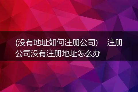(没有地址如何注册公司) 注册公司没有注册地址怎么办