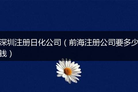 深圳注册日化公司（前海注册公司要多少钱）