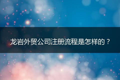 龙岩外贸公司注册流程是怎样的?