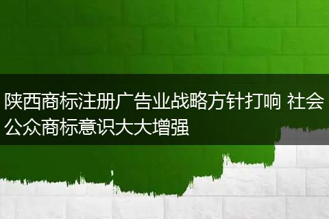 陕西商标注册广告业战略方针打响 社会公众商标意识大大增强