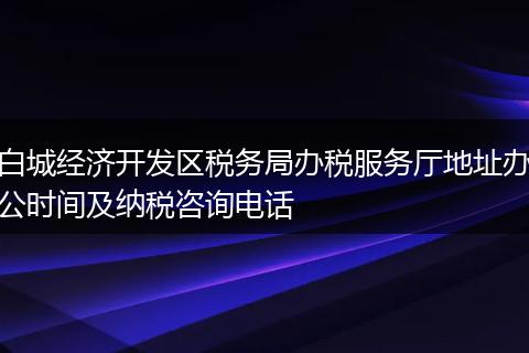 白城经济开发区税务局办税服务厅地址办公时间及纳税咨询电话