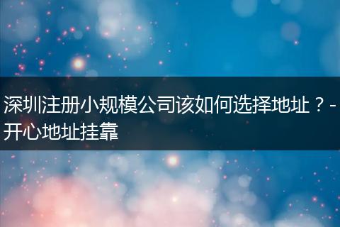 深圳注册小规模公司该如何选择地址?-开心地址挂靠
